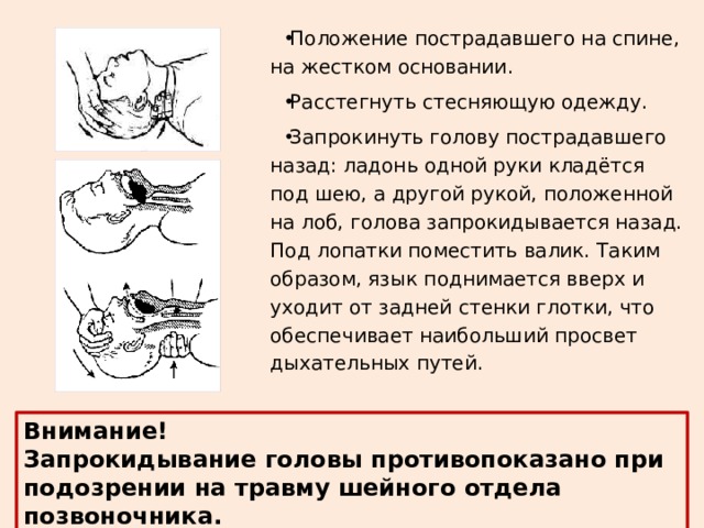 Положение пострадавшего на спине, на жестком основании. Расстегнуть стесняющую одежду. Запрокинуть голову пострадавшего назад: ладонь одной руки кладётся под шею, а другой рукой, положенной на лоб, голова запрокидывается назад. Под лопатки поместить валик. Таким образом, язык поднимается вверх и уходит от задней стенки глотки, что обеспечивает наибольший просвет дыхательных путей. Внимание! Запрокидывание головы противопоказано при подозрении на травму шейного отдела позвоночника. 
