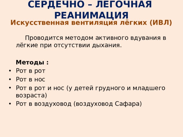 СЕРДЕЧНО – ЛЕГОЧНАЯ РЕАНИМАЦИЯ Искусственная вентиляция лёгких (ИВЛ)   Проводится методом активного вдувания в лёгкие при отсутствии дыхания.  Методы : Рот в рот Рот в нос Рот в рот и нос (у детей грудного и младшего возраста) Рот в воздуховод (воздуховод Сафара) 
