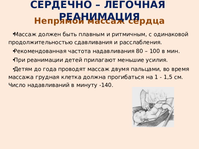 СЕРДЕЧНО – ЛЕГОЧНАЯ РЕАНИМАЦИЯ Непрямой массаж сердца Массаж должен быть плавным и ритмичным, с одинаковой продолжительностью сдавливания и расслабления. Рекомендованная частота надавливания 80 – 100 в мин. При реанимации детей прилагают меньшие усилия. Детям до года проводят массаж двумя пальцами, во время массажа грудная клетка должна прогибаться на 1 - 1,5 см. Число надавливаний в минуту -140. 