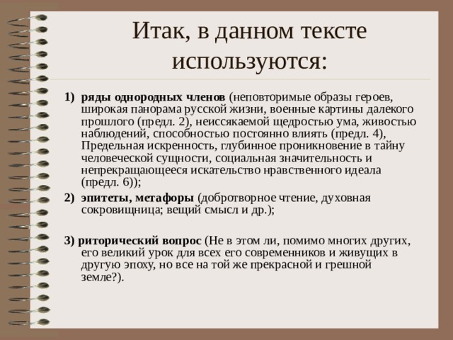 Итак, в данном тексте используются: 1) ряды однородных членов (неповторимые образы героев, широкая панорама русской жизни, военные картины далекого прошлого (предл. 2), неиссякаемой щедростью ума, живостью наблюдений, способностью постоянно влиять (предл. 4), Предельная искренность, глубинное проникновение в тайну человеческой сущности, социальная значительность и непрекращающееся искательство нравственного идеала (предл. 6)); эпитеты, метафоры (добротворное чтение, духовная сокровищница; вещий смысл и др.); 3)  риторический вопрос (Не в этом ли, помимо многих других, его великий урок для всех его современников и живущих в другую эпоху, но все на той же прекрасной и грешной земле?). 