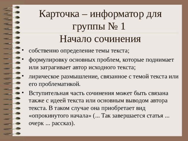 Карточка – информатор для группы № 1  Начало сочинения собственно определение темы текста; формулировку основных проблем, которые поднимает или затрагивает автор исходного текста; лирическое размышление, связанное с темой текста или его проблематикой. Вступительная часть сочинения может быть связана также с идеей текста или основным выводом автора текста. В таком случае она приобретает вид «опрокинутого начала» (... Так завершается статья ... очерк ... рассказ).  