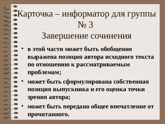 Карточка – информатор для группы № 3  Завершение сочинения в этой части может быть обобщенно выражена позиция автора исходного текста по отношению к рассматриваемым проблемам; может быть сформулирована собственная позиция выпускника и его оценка точки зрения автора; может быть передано общее впечатление от прочитанного. 