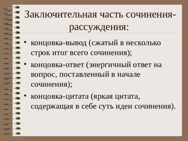 Заключительная часть сочинения-рассуждения: концовка-вывод (сжатый в несколько строк итог всего сочинения); концовка-ответ (энергичный ответ на вопрос, поставленный в начале сочинения); концовка-цитата (яркая цитата, содержащая в себе суть идеи сочинения). 