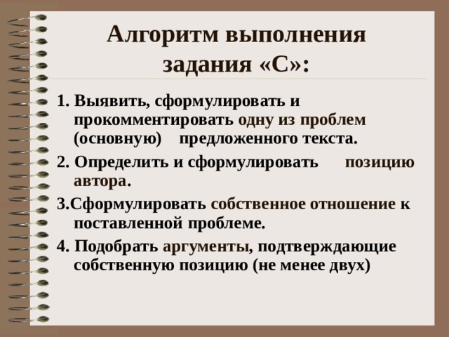 Алгоритм выполнения  задания «С»:  1. Выявить, сформулировать и прокомментировать одну из проблем (основную) предложенного текста.  2. Определить и сформулировать позицию автора . 3.Сформулировать собственное отношение к поставленной проблеме. 4. Подобрать аргументы , подтверждающие собственную позицию (не менее двух) 