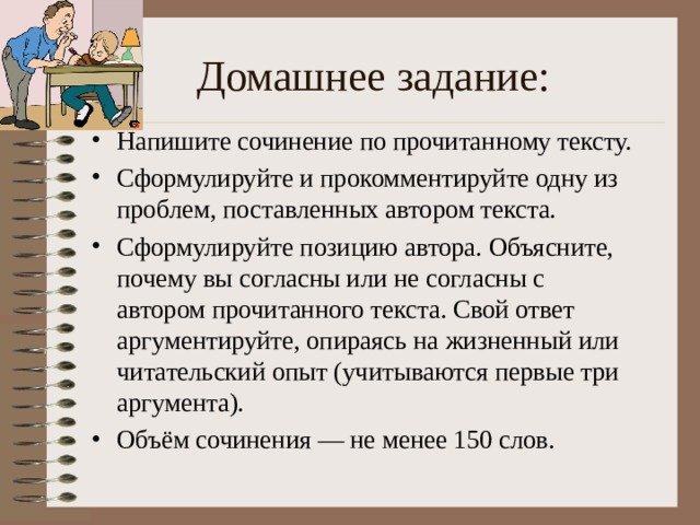 Домашнее задание: Напишите сочинение по прочитанному тексту. Сформулируйте и прокомментируйте одну из проблем, поставленных автором текста. Сформулируйте позицию автора. Объясните, почему вы согласны или не согласны с автором прочитанного текста. Свой ответ аргументируйте, опираясь на жизненный или читательский опыт (учитываются первые три аргумента). Объём сочинения — не менее 150 слов. 