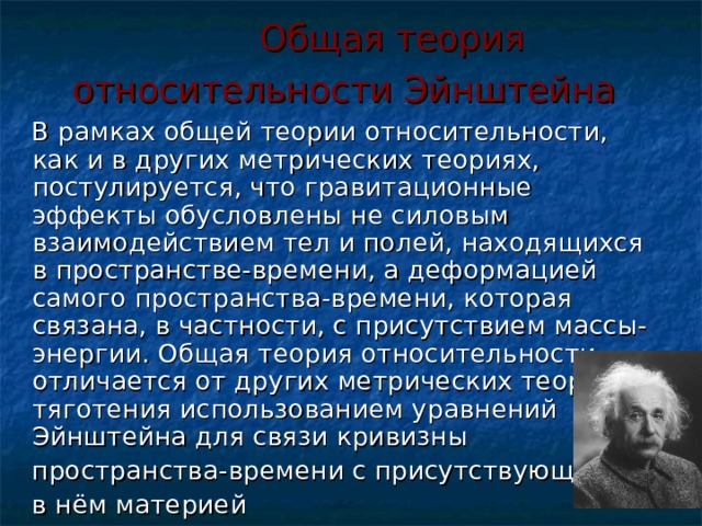  Общая теория относительности Эйнштейна   В рамках общей теории относительности, как и в других метрических теориях, постулируется, что гравитационные эффекты обусловлены не силовым взаимодействием тел и полей, находящихся в пространстве-времени, а деформацией самого пространства-времени, которая связана, в частности, с присутствием массы-энергии. Общая теория относительности отличается от других метрических теорий тяготения использованием уравнений Эйнштейна для связи кривизны  пространства-времени с присутствующей  в нём материей 