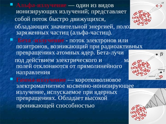 Альфа-излучение — один из видов ионизирующих излучений; представляет  собой поток быстро движущихся,  обладающих значительной энергией, положительно заряженных частиц (альфа-частиц).  Бета -излучение - поток электронов или позитронов, возникающий при радиоактивных превращениях атомных ядер. Бета-лучи  под действием электрического и магнитного полей отклоняются от прямолинейного направления Гамма-излучение  — коротковолновое электромагнитное косвенно-ионизирующее излучение, испускаемое при ядерных превращениях. Обладает высокой  проникающей способностью  