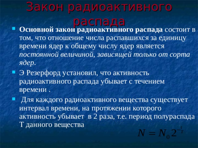 Закон радиоактивного распада Основной закон радиоактивного распада состоит в том, что отношение числа распавшихся за единицу времени ядер к общему числу ядер является постоянной величиной, зависящей только от сорта ядер . Э Резерфорд установил, что активность радиоактивного распада убывает с течением времени .  Для каждого радиоактивного вещества существует интервал времени, на протяжении которого активность убывает в 2 раза, т.е. период полураспада Т данного вещества 