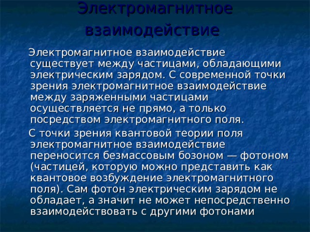 Электромагнитное взаимодействие   Электромагнитное взаимодействие существует между частицами, обладающими электрическим зарядом. С современной точки зрения электромагнитное взаимодействие между заряженными частицами осуществляется не прямо, а только посредством электромагнитного поля.  С точки зрения квантовой теории поля электромагнитное взаимодействие переносится безмассовым бозоном — фотоном (частицей, которую можно представить как квантовое возбуждение электромагнитного поля). Сам фотон электрическим зарядом не обладает, а значит не может непосредственно взаимодействовать с другими фотонами 