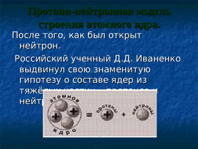 Протонн-нейтронная модель строения атомного ядра.   После того, как был открыт нейтрон.  Российский ученный Д.Д. Иваненко выдвинул свою знаменитую гипотезу о составе ядер из тяжёлых частиц – протонов и нейтронов 