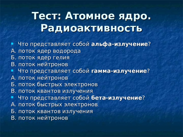 Тест: Атомное ядро. Радиоактивность Что представляет собой альфа-излучение ? А. поток ядер водорода Б. поток ядер гелия В. поток нейтронов Что представляет собой гамма-излучение ? А. поток нейтронов Б. поток быстрых электронов В. поток квантов излучения Что представляет собой бета-излучение ? А. поток быстрых электронов Б. поток квантов излучения В. поток нейтронов 