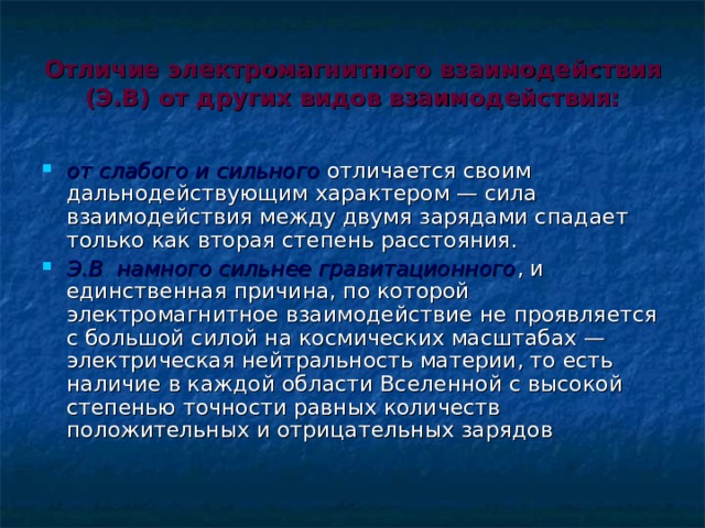 Отличие электромагнитного взаимодействия (Э.В) от других видов взаимодействия: от слабого и сильного отличается своим дальнодействующим характером — сила взаимодействия между двумя зарядами спадает только как вторая степень расстояния. Э.В намного сильнее гравитационного , и единственная причина, по которой электромагнитное взаимодействие не проявляется с большой силой на космических масштабах — электрическая нейтральность материи, то есть наличие в каждой области Вселенной с высокой степенью точности равных количеств положительных и отрицательных зарядов   
