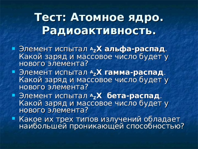 Тест: Атомное ядро. Радиоактивность. Элемент испытал A Z X альфа-распад . Какой заряд и массовое число будет у нового элемента? Элемент испытал A Z X гамма-распад . Какой заряд и массовое число будет у нового элемента? Элемент испытал A Z X бета-распад . Какой заряд и массовое число будет у нового элемента? Какое их трех типов излучений обладает наибольшей проникающей способностью?   