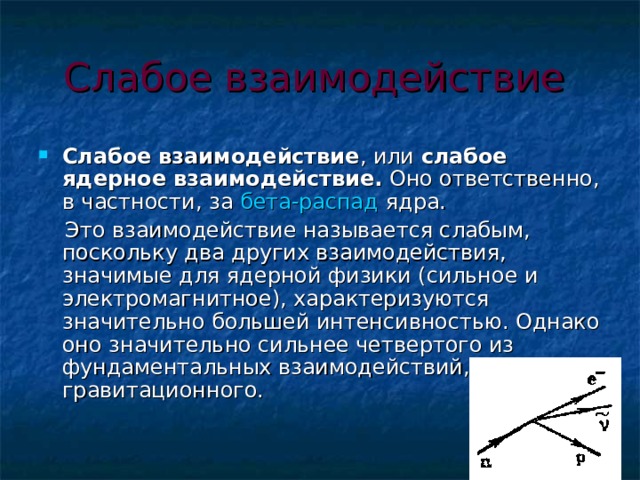 Слабое взаимодействие  Слабое взаимодействие , или слабое ядерное взаимодействие. Оно ответственно, в частности, за бета-распад ядра.  Это взаимодействие называется слабым, поскольку два других взаимодействия, значимые для ядерной физики (сильное и электромагнитное), характеризуются значительно большей интенсивностью. Однако оно значительно сильнее четвертого из фундаментальных взаимодействий, гравитационного. 