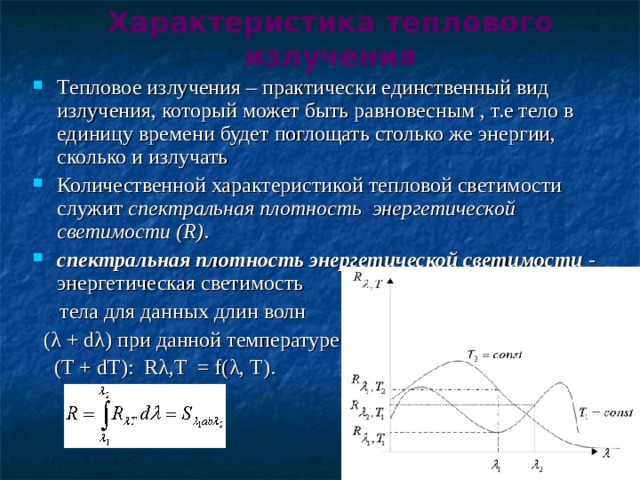 Характеристика теплового излучения Тепловое излучения – практически единственный вид излучения, который может быть равновесным , т.е тело в единицу времени будет поглощать столько же энергии, сколько и излучать Количественной характеристикой тепловой светимости служит спектральная плотность энергетической светимости (R) . спектральная плотность энергетической светимости - энергетическая светимость  тела для данных длин волн  (λ + dλ) при данной температуре  (T + dT):  Rλ,T  = f(λ, T).      