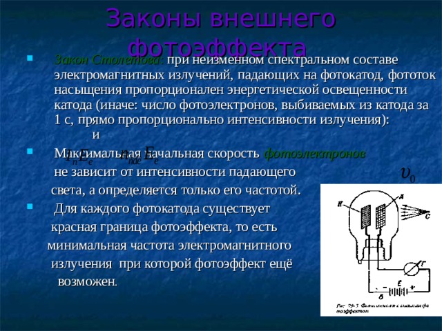 Законы внешнего фотоэффекта  Закон Столетова : при неизменном спектральном составе электромагнитных излучений, падающих на фотокатод, фототок насыщения пропорционален энергетической освещенности катода (иначе: число фотоэлектронов, выбиваемых из катода за 1 с, прямо пропорционально интенсивности излучения):    и Максимальная начальная скорость фотоэлектронов  не зависит от интенсивности падающего  света, а определяется только его частотой. Для каждого фотокатода существует  красная граница фотоэффекта, то есть  минимальная частота электромагнитного  излучения при которой фотоэффект ещё  возможен . 