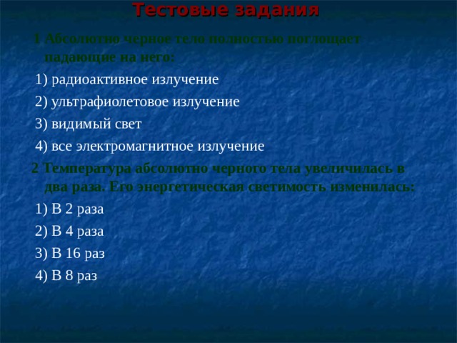 Тестовые задания    1 Абсолютно черное тело полностью поглощает падающие на него:  1) радиоактивное излучение   2) ультрафиолетовое излучение   3) видимый свет  4) все электромагнитное излучение  2 Температура абсолютно черного тела увеличилась в два раза. Его энергетическая светимость изменилась:   1) В 2 раза   2) В 4 раза   3) В 16 раз   4) В 8 раз 