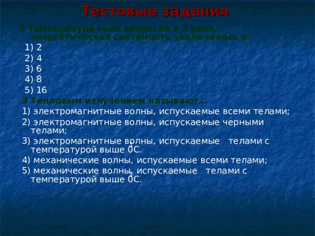 Тестовые задания   3 Температура тела возросла в 2 раза, энергетическая светимость увеличилась в:   1) 2   2) 4   3) 6   4) 8   5) 16  3 Тепловым излучением называют…  1) электромагнитные волны, испускаемые всеми телами;  2) электромагнитные волны, испускаемые черными телами;  3) электромагнитные волны, испускаемые телами с температурой выше 0 ̊̊С .  4) механические волны, испускаемые всеми телами;  5) механические волны, испускаемые телами с температурой выше 0 ̊̊С . 