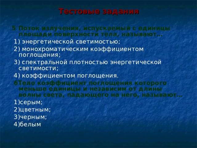 Тестовые задания 5 Поток излучения, испускаемый с единицы площади поверхности тела, называют…  1) энергетической светимостью;  2) монохроматическим коэффициентом поглощения;  3) спектральной плотностью энергетической светимости;  4) коэффициентом поглощения.  6Тело коэффициент поглощения которого меньше единицы и независим от длины волны света, падающего на него, называют…  1)серым;  2)цветным;  3)черным;  4)белым 