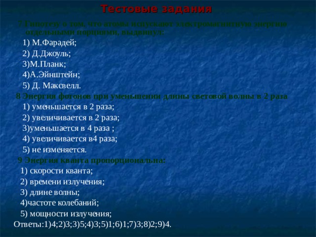 Тестовые задания    7  Гипотезу о том, что атомы испускают электромагнитную энергию отдельными порциями, выдвинул:  1) М.Фарадей;  2) Д.Джоуль;  3)М.Планк;  4)А.Эйнштейн;  5) Д. Максвелл.  8 Энергия фотонов при уменьшении длины световой волны в 2 раза  1) уменьшается в 2 раза;  2) увеличивается в 2 раза;  3)уменьшается в 4 раза ;  4) увеличивается в4 раза;  5) не изменяется.  9 Энергия кванта пропорциональна:  1) скорости кванта;  2) времени излучения;  3) длине волны;  4)частоте колебаний;  5) мощности излучения; Ответы:1)4;2)3;3)5;4)3;5)1;6)1;7)3;8)2;9)4. 