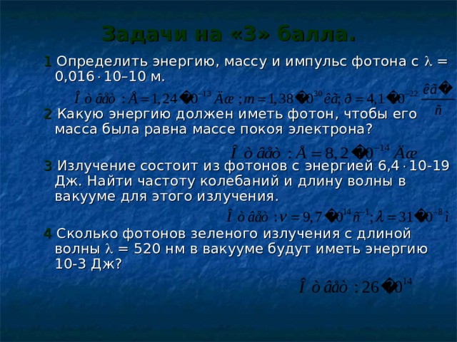 Задачи на «3» балла.  1 Определить энергию, массу и импульс фотона с  = 0,016  10–10 м.  2  Какую энергию должен иметь фотон, чтобы его масса была равна массе покоя электрона?  3  Излучение состоит из фотонов с энергией 6,4  10-19 Дж. Найти частоту колебаний и длину волны в вакууме для этого излучения.  4 Сколько фотонов зеленого излучения с длиной волны  = 520 нм в вакууме будут иметь энергию 10-3 Дж? 