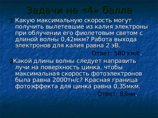 Задачи на «4» балла 1 Какую максимальную скорость могут получить вылетевшие из калия электроны при облучении его фиолетовым светом с длиной волны 0,42мкм? Работа выхода электронов для калия равна 2 эВ.  Ответ: 580 км/с . 2 Какой длины волны следует направить лучи на поверхность цинка, чтобы максимальная скорость фотоэлектронов была равна 2000тн/с? Красная граница фотоэффекта для цинка равна 0,35мкм.  Ответ: 83нм . 