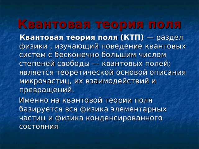 Квантовая теория поля  Квантовая теория поля (КТП)  — раздел физики , изучающий поведение квантовых систем с бесконечно большим числом степеней свободы — квантовых полей; является теоретической основой описания микрочастиц, их взаимодействий и превращений.  Именно на квантовой теории поля базируется вся физика элементарных частиц и физика конденсированного состояния 