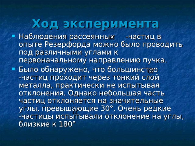 Ход эксперимента  Наблюдения рассеянных -частиц в опыте Резерфорда можно было проводить под различными углами к первоначальному направлению пучка. Было обнаружено, что большинство -частиц проходит через тонкий слой металла, практически не испытывая отклонения. Однако небольшая часть частиц отклоняется на значительные углы, превышающие 30°. Очень редкие -частицы испытывали отклонение на углы, близкие к 180° 