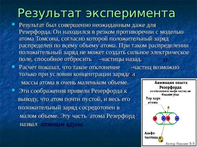 Результат эксперимента  Результат был совершенно неожиданным даже для Резерфорда. Он находился в резком противоречии с моделью атома Томсона, согласно которой положительный заряд распределен по всему объему атома. При таком распределении положительный заряд не может создать сильное электрическое поле, способное отбросить -частицы назад. Расчет показал, что такое отклонение -частиц возможно только при условии концентрации заряда и  массы атома в очень маленьком объеме. Эти соображения привели Резерфорда к  выводу, что атом почти пустой, и весь его  положительный заряд сосредоточен в  малом объеме. Эту часть атома Резерфорд  назвал атомным ядром.  