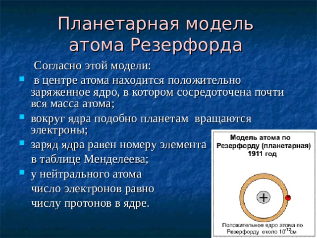 Планетарная модель  атома Резерфорда   Согласно этой модели:  в центре атома находится положительно заряженное ядро, в котором сосредоточена почти вся масса атома; вокруг ядра подобно планетам вращаются электроны; заряд ядра равен номеру элемента  в таблице Менделеева; у нейтрального атома  число электронов равно  числу протонов в ядре. 
