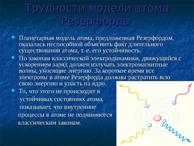 Трудности модели атома Резерфорда  Планетарная модель атома, предложенная Резерфордом, оказалась неспособной объяснить факт длительного существования атома, т. е. его устойчивость. По законам классической электродинамики, движущийся с ускорением заряд должен излучать электромагнитные волны, уносящие энергию. За короткое время все электроны в атоме Резерфорда должны растратить всю свою энергию и упасть на ядро. То, что этого не происходит в  устойчивых состояниях атома,  показывает, что внутренние  процессы в атоме не подчиняются  классическим законам. 