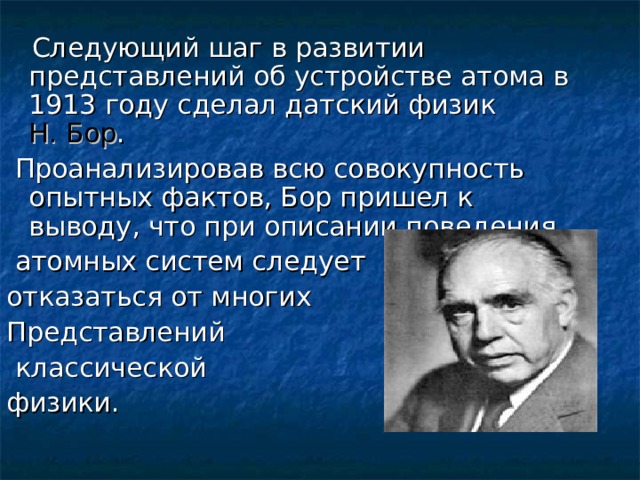  Следующий шаг в развитии представлений об устройстве атома в 1913 году сделал датский физик Н. Бор .  Проанализировав всю совокупность опытных фактов, Бор пришел к выводу, что при описании поведения  атомных систем следует отказаться от многих Представлений  классической физики. 