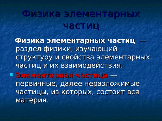 Физика элементарных частиц  Физика элементарных частиц  — раздел физики, изучающий структуру и свойства элементарных частиц и их взаимодействия. Элементарная частица  —первичные, далее неразложимые частицы, из которых, состоит вся материя. 