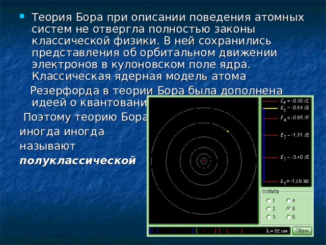 Теория Бора при описании поведения атомных систем не отвергла полностью законы классической физики. В ней сохранились представления об орбитальном движении электронов в кулоновском поле ядра. Классическая ядерная модель атома  Резерфорда в теории Бора была дополнена идеей о квантовании электронных орбит.  Поэтому теорию Бора иногда иногда называют полуклассической 