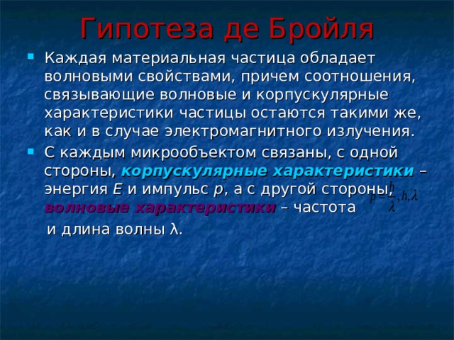 Гипотеза де Бройля Каждая материальная частица обладает волновыми свойствами, причем соотношения, связывающие волновые и корпускулярные характеристики частицы остаются такими же, как и в случае электромагнитного излучения. С каждым микрообъектом связаны, с одной стороны, корпускулярные характеристики – энергия E и импульс p , а с другой стороны, волновые характеристики – частота  и длина волны λ. 