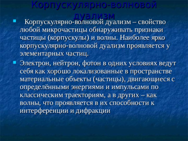 Корпускулярно-волновой дуализм   Корпускулярно-волновой дуализм – свойство любой микрочастицы обнаруживать признаки частицы (корпускулы) и волны. Наиболее ярко корпускулярно-волновой дуализм проявляется у элементарных частиц. Электрон, нейтрон, фотон в одних условиях ведут себя как хорошо локализованные в пространстве материальные объекты (частицы), двигающиеся с определёнными энергиями и импульсами по классическим траекториям, а в других – как волны, что проявляется в их способности к интерференции и дифракции 