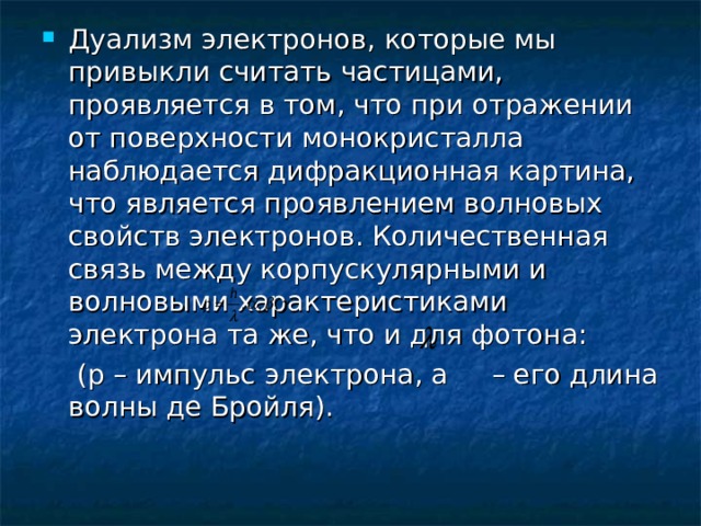 Дуализм электронов, которые мы привыкли считать частицами, проявляется в том, что при отражении от поверхности монокристалла наблюдается дифракционная картина, что является проявлением волновых свойств электронов. Количественная связь между корпускулярными и волновыми характеристиками электрона та же, что и для фотона:  (р – импульс электрона, а – его длина волны де Бройля). 