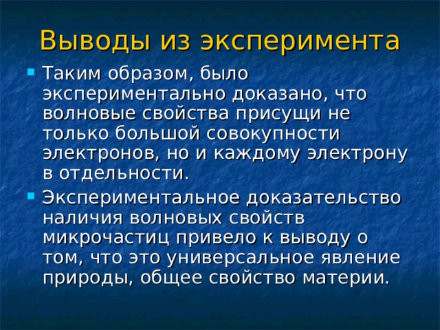 Выводы из эксперимента Таким образом, было экспериментально доказано, что волновые свойства присущи не только большой совокупности электронов, но и каждому электрону в отдельности. Экспериментальное доказательство наличия волновых свойств микрочастиц привело к выводу о том, что это универсальное явление природы, общее свойство материи. 