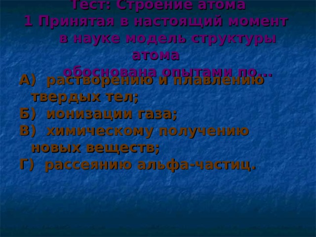 Тест: Строение атома  1 Принятая в настоящий момент  в науке модель структуры атома  обоснована опытами по... А) растворению и плавлению твердых тел; Б) ионизации газа; В) химическому получению новых веществ; Г) рассеянию альфа-частиц.  