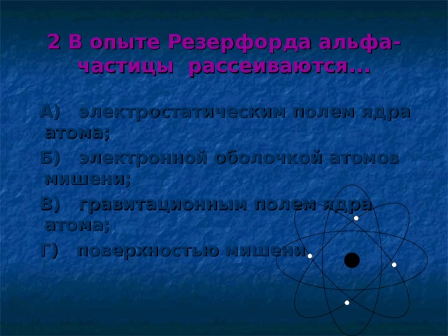 2 В опыте Резерфорда альфа-частицы рассеиваются...  А) электростатическим полем ядра атома;  Б) электронной оболочкой атомов мишени;  В) гравитационным полем ядра атома;  Г) поверхностью мишени 