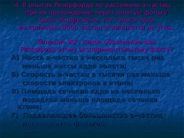4. В опытах Резерфорда по рассеянию a-частиц  при их прохождении через золотую фольгу  было обнаружено, что только одна  из примерно 8000 частиц отклоняется на углы,  большие 90°. Какое объяснение дал  Резерфорд этому экспериментальному факту? А) Масса a-частиц в несколько тысяч раз  меньше массы ядра золота; Б) Скорость a-частиц в тысячи раз меньше  скорости электронов в атоме; В) Площадь сечения ядра на несколько  порядков меньше площади сечения атома; Г) Подавляющее большинство a-частиц  поглощается фольгой.  