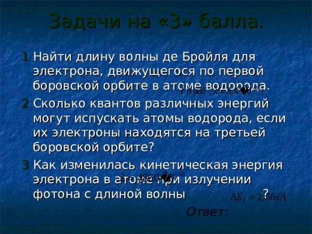 Задачи на «3» балла. 1 Найти длину волны де Бройля для электрона, движущегося по первой боровской орбите в атоме водорода. 2 Сколько квантов различных энергий могут испускать атомы водорода, если их электроны находятся на третьей боровской орбите? 3 Как изменилась кинетическая энергия электрона в атоме при излучении фотона с длиной волны ?  Ответ: 