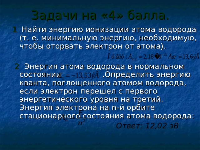 Задачи на «4» балла. 1 Найти энергию ионизации атома водорода (т. е. минимальную энергию, необходимую, чтобы оторвать электрон от атома).  2 Энергия атома водорода в нормальном состоянии .Определить энергию кванта, поглощенного атомом водорода, если электрон перешел с первого энергетического уровня на третий. Энергия электрона на n- й орбите стационарного состояния атома водорода:  Ответ: 12,02 эВ  