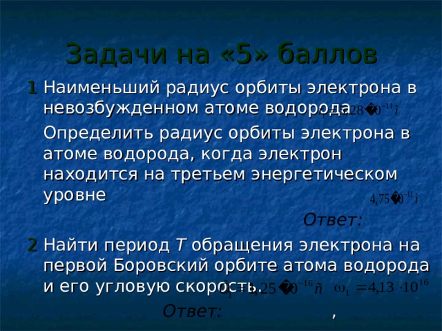 Задачи на «5» баллов 1 Наименьший радиус орбиты электрона в невозбужденном атоме водорода  Определить радиус орбиты электрона в атоме водорода, когда электрон находится на третьем энергетическом уровне  Ответ: 2 Найти период T обращения электрона на первой Боровский орбите атома водорода и его угловую скорость.  Ответ: , 