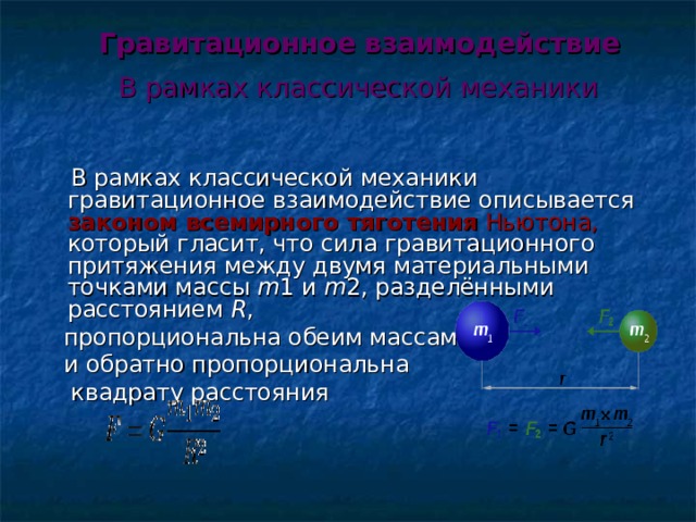  Гравитационное взаимодействие   В рамках классической механики     В рамках классической механики гравитационное взаимодействие описывается законом всемирного тяготения  Ньютона, который гласит, что сила гравитационного притяжения между двумя материальными точками массы m 1 и m 2, разделёнными расстоянием R ,  пропорциональна обеим массам  и обратно пропорциональна  квадрату расстояния 