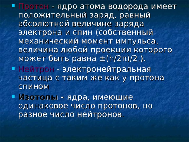 Протон - ядро атома водорода имеет положительный заряд, равный абсолютной величине заряда электрона и спин (собственный механический момент импульса, величина любой проекции которого может быть равна ±(h/2 π )/2.). Нейтрон - электронейтральная частица c таким же как у протона спином Изотопы - ядра, имеющие одинаковое число протонов, но разное число нейтронов.   