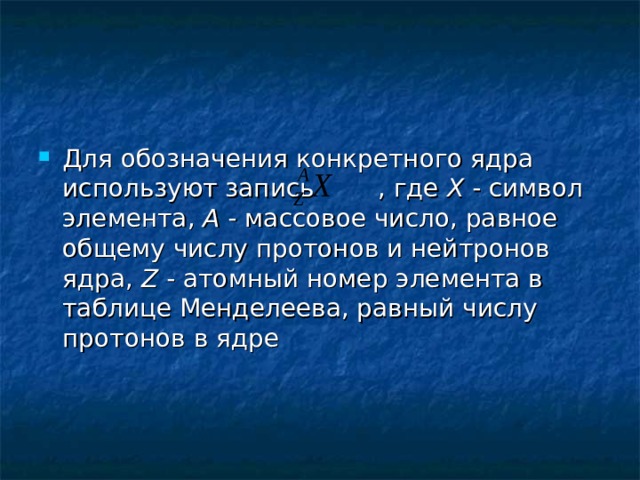 Для обозначения конкретного ядра используют запись  , где X - символ элемента, A - массовое число, равное общему числу протонов и нейтронов ядра, Z - атомный номер элемента в таблице Менделеева, равный числу протонов в ядре 