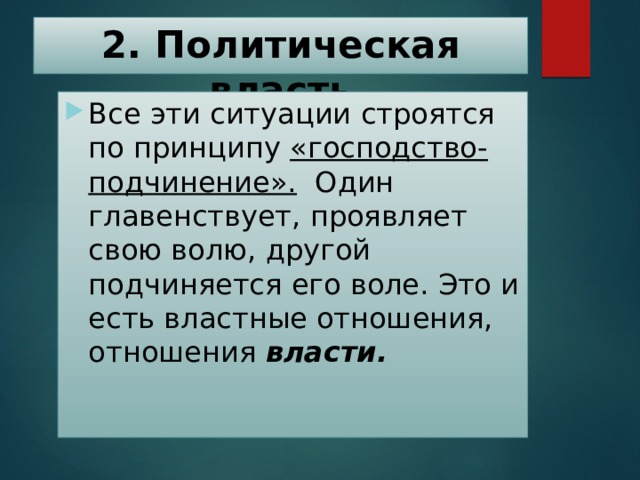 2. Политическая власть Все эти ситуации строятся по принципу «господство-подчинение». Один главенствует, проявляет свою волю, другой подчиняется его воле. Это и есть властные отношения, отношения власти. 