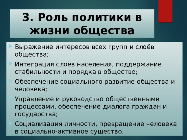 3. Роль политики в жизни общества Выражение интересов всех групп и слоёв общества; Интеграция слоёв населения, поддержание стабильности и порядка в обществе; Обеспечение социального развитие общества и человека; Управление и руководство общественными процессами, обеспечение диалога граждан и государства; Социализация личности, превращение человека в социально-активное существо. 