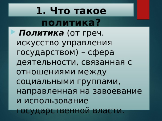 1. Что такое политика?  Политика (от греч. искусство управления государством) – сфера деятельности, связанная с отношениями между социальными группами, направленная на завоевание и использование государственной власти. 